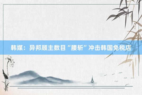 韩媒：异邦顾主数目“腰斩”冲击韩国免税店