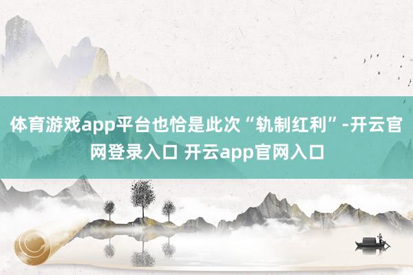 体育游戏app平台也恰是此次“轨制红利”-开云官网登录入口 开云app官网入口