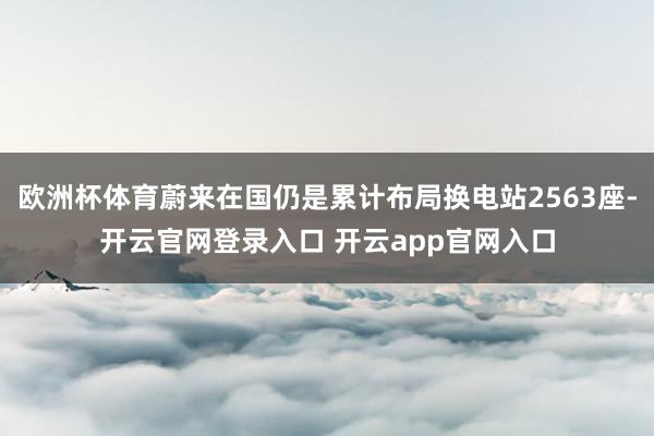 欧洲杯体育蔚来在国仍是累计布局换电站2563座-开云官网登录入口 开云app官网入口