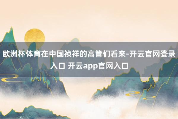 欧洲杯体育在中国祯祥的高管们看来-开云官网登录入口 开云app官网入口