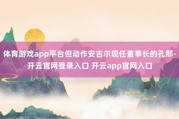体育游戏app平台但动作安吉尔现任董事长的孔那-开云官网登录入口 开云app官网入口