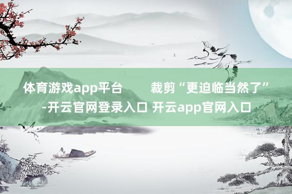 体育游戏app平台        裁剪“更迫临当然了”-开云官网登录入口 开云app官网入口