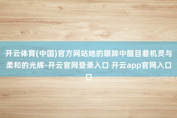 开云体育(中国)官方网站她的眼眸中醒目着机灵与柔和的光辉-开云官网登录入口 开云app官网入口