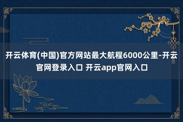 开云体育(中国)官方网站最大航程6000公里-开云官网登录入口 开云app官网入口