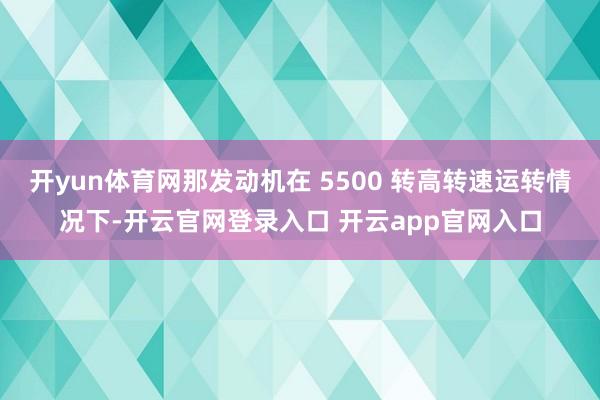 开yun体育网那发动机在 5500 转高转速运转情况下-开云官网登录入口 开云app官网入口
