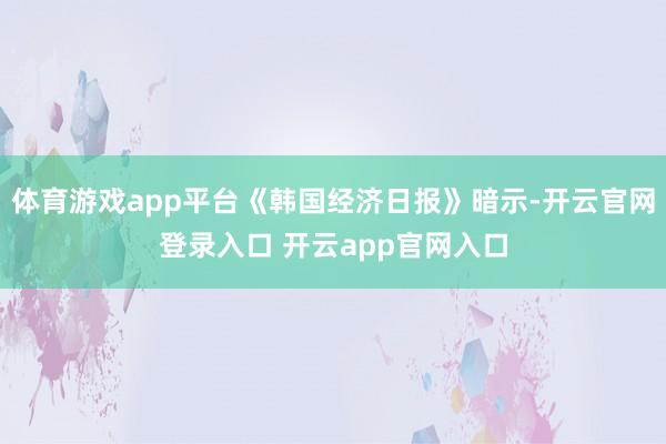 体育游戏app平台《韩国经济日报》暗示-开云官网登录入口 开云app官网入口