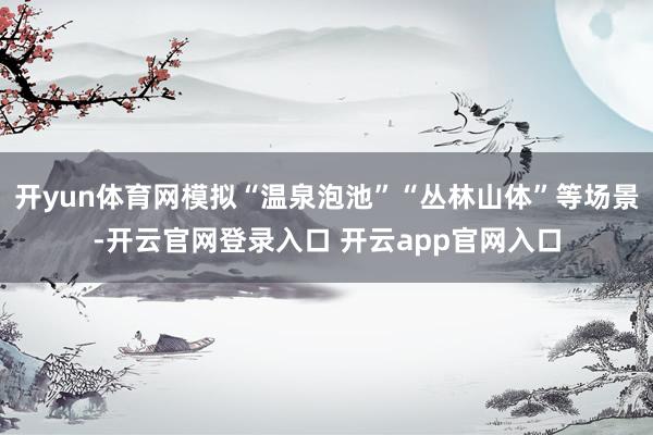 开yun体育网模拟“温泉泡池”“丛林山体”等场景-开云官网登录入口 开云app官网入口