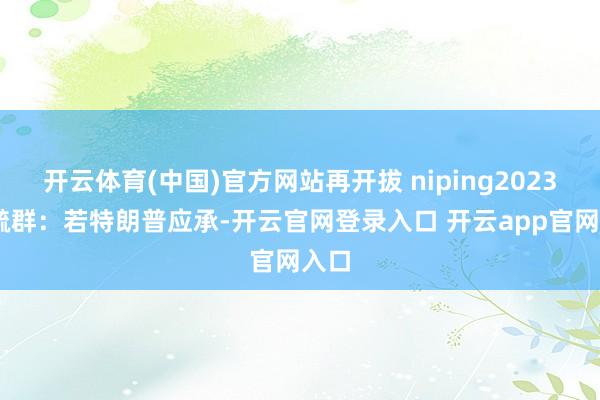 开云体育(中国)官方网站再开拔 niping2023 曾毓群：若特朗普应承-开云官网登录入口 开云app官网入口