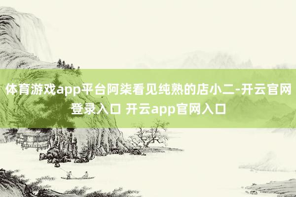 体育游戏app平台阿柒看见纯熟的店小二-开云官网登录入口 开云app官网入口