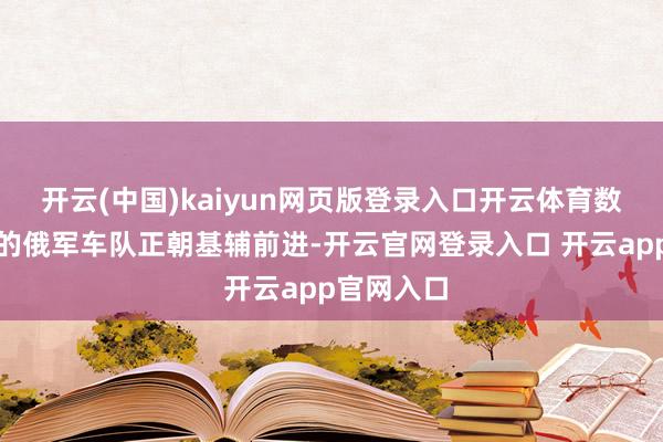 开云(中国)kaiyun网页版登录入口开云体育数百辆范畴的俄军车队正朝基辅前进-开云官网登录入口 开云app官网入口
