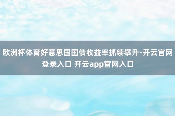 欧洲杯体育好意思国国债收益率抓续攀升-开云官网登录入口 开云app官网入口