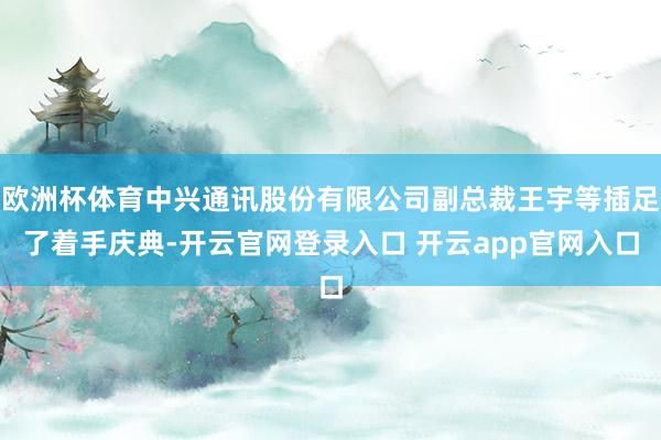 欧洲杯体育中兴通讯股份有限公司副总裁王宇等插足了着手庆典-开云官网登录入口 开云app官网入口