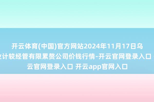 开云体育(中国)官方网站2024年11月17日乌鲁木皆北园春果业计较经管有限累赘公司价钱行情-开云官网登录入口 开云app官网入口
