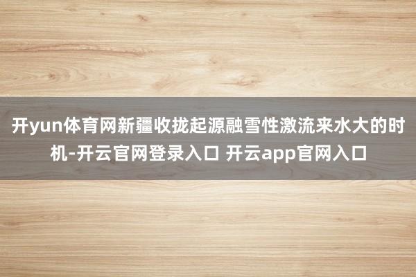开yun体育网新疆收拢起源融雪性激流来水大的时机-开云官网登录入口 开云app官网入口