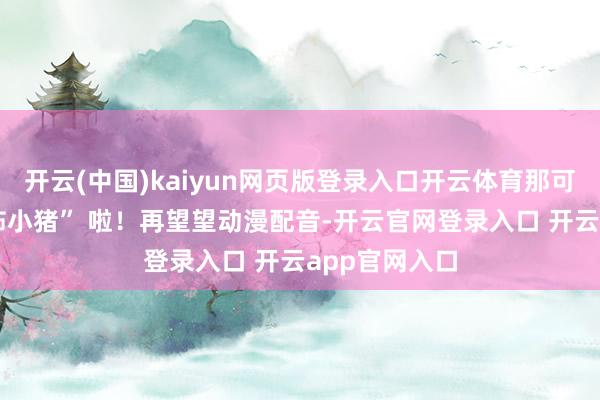 开云(中国)kaiyun网页版登录入口开云体育那可就成了 “恐怖小猪” 啦！再望望动漫配音-开云官网登录入口 开云app官网入口