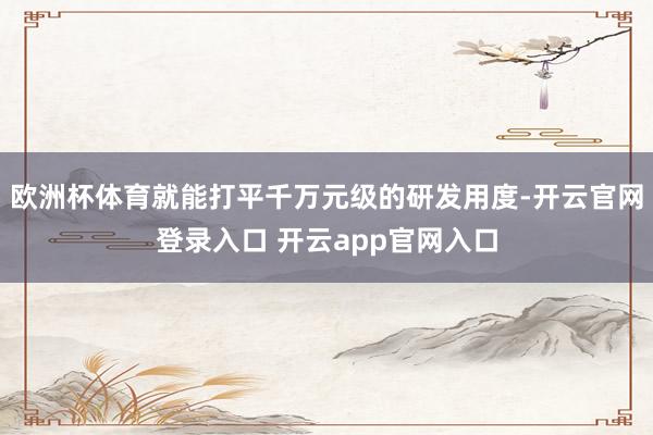 欧洲杯体育就能打平千万元级的研发用度-开云官网登录入口 开云app官网入口