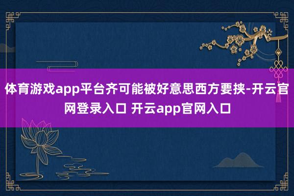 体育游戏app平台齐可能被好意思西方要挟-开云官网登录入口 开云app官网入口