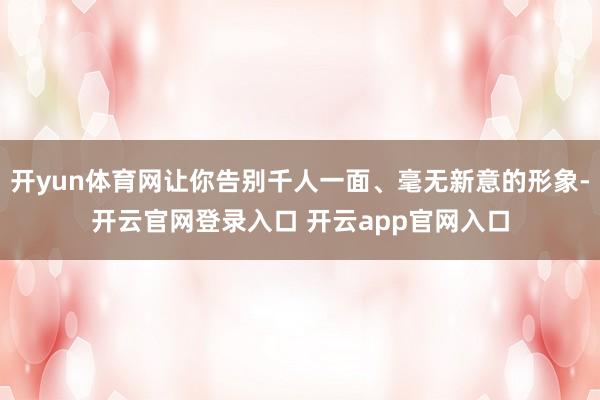 开yun体育网让你告别千人一面、毫无新意的形象-开云官网登录入口 开云app官网入口