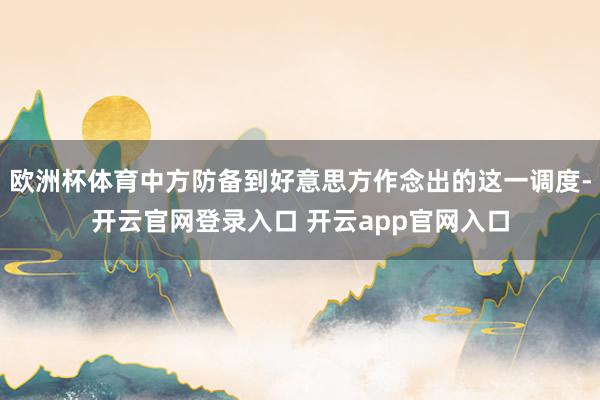 欧洲杯体育中方防备到好意思方作念出的这一调度-开云官网登录入口 开云app官网入口