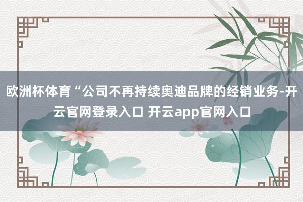 欧洲杯体育“公司不再持续奥迪品牌的经销业务-开云官网登录入口 开云app官网入口