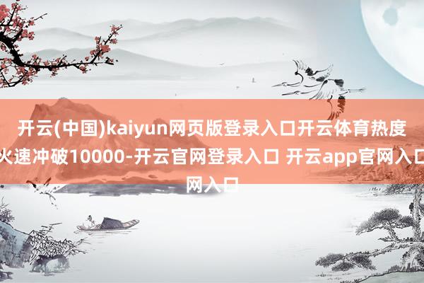 开云(中国)kaiyun网页版登录入口开云体育热度火速冲破10000-开云官网登录入口 开云app官网入口