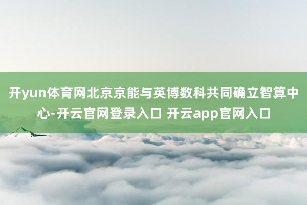开yun体育网北京京能与英博数科共同确立智算中心-开云官网登录入口 开云app官网入口