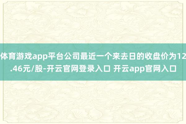 体育游戏app平台公司最近一个来去日的收盘价为12.46元/股-开云官网登录入口 开云app官网入口
