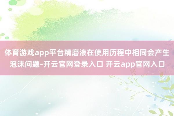 体育游戏app平台精磨液在使用历程中相同会产生泡沫问题-开云官网登录入口 开云app官网入口