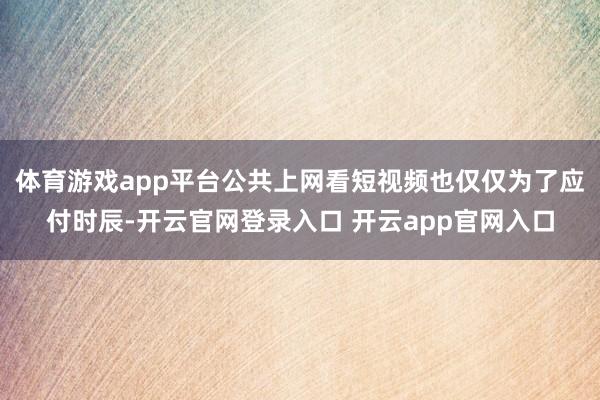 体育游戏app平台公共上网看短视频也仅仅为了应付时辰-开云官网登录入口 开云app官网入口