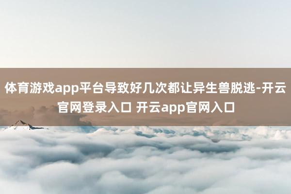 体育游戏app平台导致好几次都让异生兽脱逃-开云官网登录入口 开云app官网入口