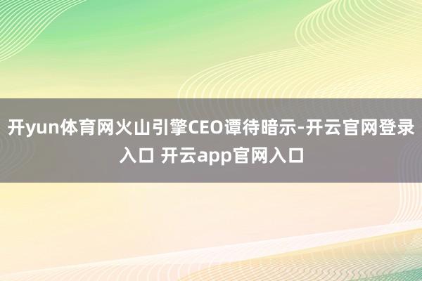 开yun体育网火山引擎CEO谭待暗示-开云官网登录入口 开云app官网入口