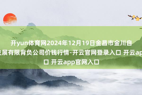 开yun体育网2024年12月19日金昌市金川自然农居品发展有限背负公司价钱行情-开云官网登录入口 开云app官网入口