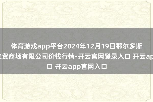 体育游戏app平台2024年12月19日鄂尔多斯市万家惠农贸商场有限公司价钱行情-开云官网登录入口 开云app官网入口