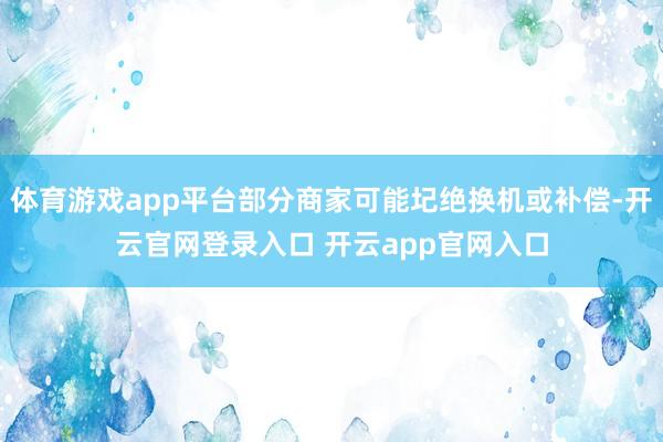 体育游戏app平台部分商家可能圮绝换机或补偿-开云官网登录入口 开云app官网入口