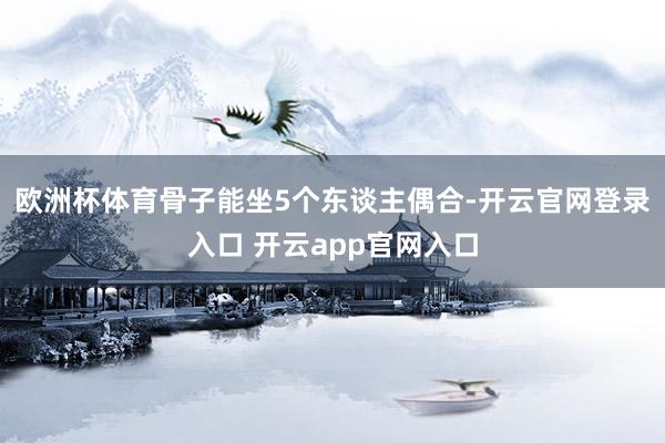 欧洲杯体育骨子能坐5个东谈主偶合-开云官网登录入口 开云app官网入口