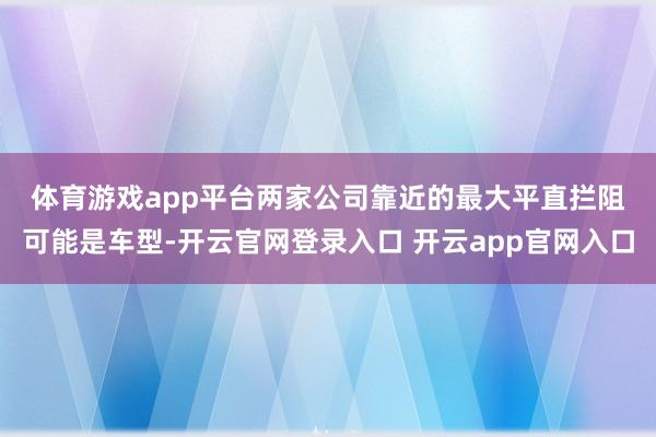 体育游戏app平台　　两家公司靠近的最大平直拦阻可能是车型-开云官网登录入口 开云app官网入口