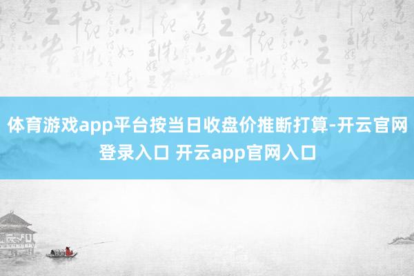 体育游戏app平台按当日收盘价推断打算-开云官网登录入口 开云app官网入口