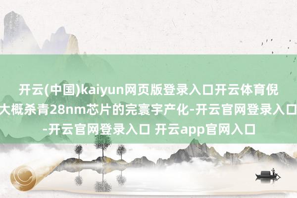 开云(中国)kaiyun网页版登录入口开云体育倪光南就表态：唯有大概杀青28nm芯片的完寰宇产化-开云官网登录入口 开云app官网入口