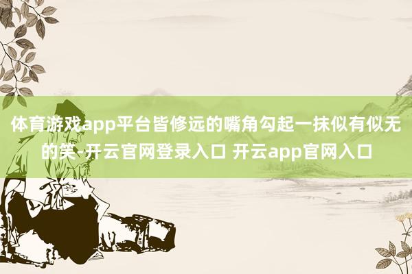 体育游戏app平台皆修远的嘴角勾起一抹似有似无的笑-开云官网登录入口 开云app官网入口