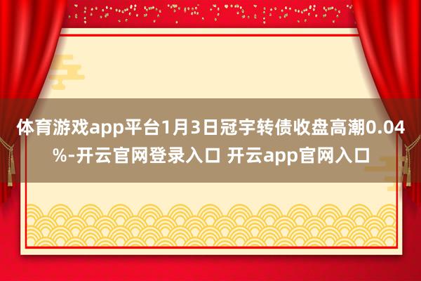 体育游戏app平台1月3日冠宇转债收盘高潮0.04%-开云官网登录入口 开云app官网入口