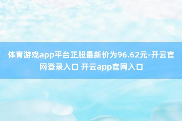 体育游戏app平台正股最新价为96.62元-开云官网登录入口 开云app官网入口