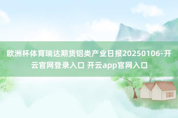 欧洲杯体育瑞达期货铝类产业日报20250106-开云官网登录入口 开云app官网入口