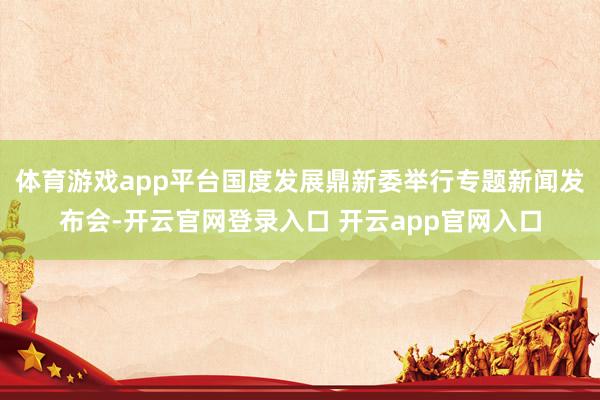 体育游戏app平台国度发展鼎新委举行专题新闻发布会-开云官网登录入口 开云app官网入口