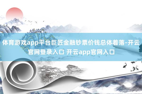 体育游戏app平台巨匠金融钞票价钱总体着落-开云官网登录入口 开云app官网入口