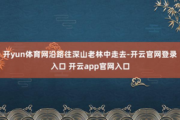 开yun体育网沿路往深山老林中走去-开云官网登录入口 开云app官网入口