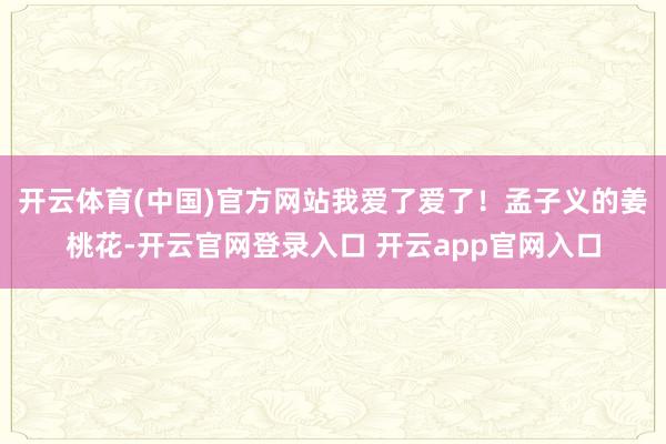 开云体育(中国)官方网站我爱了爱了!孟子义的姜桃花-开云官网登录入口 开云app官网入口