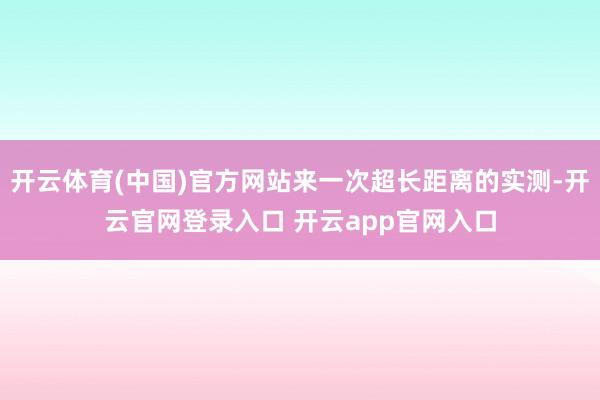 开云体育(中国)官方网站来一次超长距离的实测-开云官网登录入口 开云app官网入口