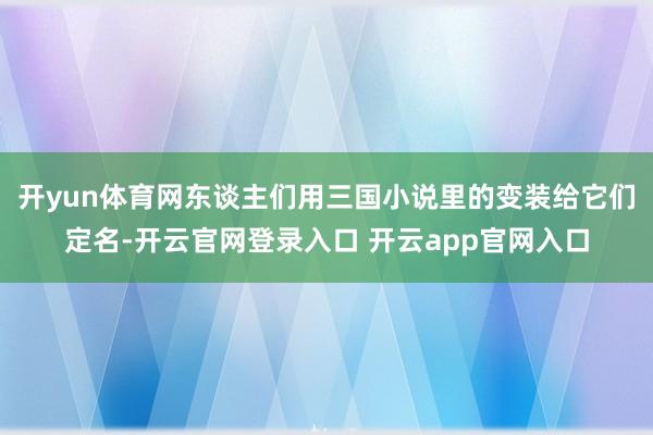 开yun体育网东谈主们用三国小说里的变装给它们定名-开云官网登录入口 开云app官网入口