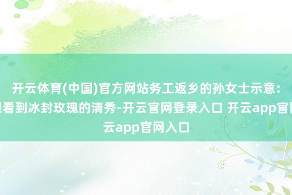 开云体育(中国)官方网站务工返乡的孙女士示意：“亲眼看到冰封玫瑰的清秀-开云官网登录入口 开云app官网入口