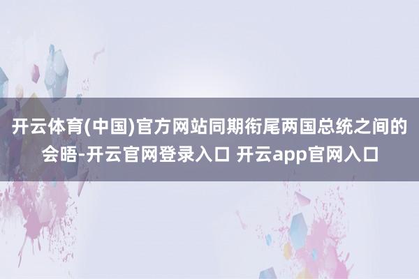 开云体育(中国)官方网站同期衔尾两国总统之间的会晤-开云官网登录入口 开云app官网入口
